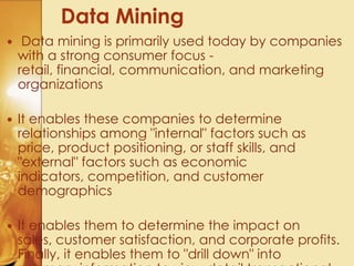  Data mining is primarily used today by companies
with a strong consumer focus -
retail, financial, communication, and marketing
organizations
 It enables these companies to determine
relationships among "internal" factors such as
price, product positioning, or staff skills, and
"external" factors such as economic
indicators, competition, and customer
demographics
 It enables them to determine the impact on
sales, customer satisfaction, and corporate profits.
Finally, it enables them to "drill down" into
Data Mining
 