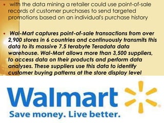  with the data mining a retailer could use point-of-sale
records of customer purchases to send targeted
promotions based on an individual's purchase history
 Wal-Mart captures point-of-sale transactions from over
2,900 stores in 6 countries and continuously transmits this
data to its massive 7.5 terabyte Teradata data
warehouse. Wal-Mart allows more than 3,500 suppliers,
to access data on their products and perform data
analyses. These suppliers use this data to identify
customer buying patterns at the store display level
 