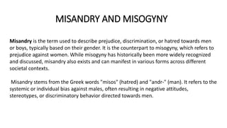 MISANDRY AND MISOGYNY
Misandry is the term used to describe prejudice, discrimination, or hatred towards men
or boys, typically based on their gender. It is the counterpart to misogyny, which refers to
prejudice against women. While misogyny has historically been more widely recognized
and discussed, misandry also exists and can manifest in various forms across different
societal contexts.
Misandry stems from the Greek words "misos" (hatred) and "andr-" (man). It refers to the
systemic or individual bias against males, often resulting in negative attitudes,
stereotypes, or discriminatory behavior directed towards men.
 