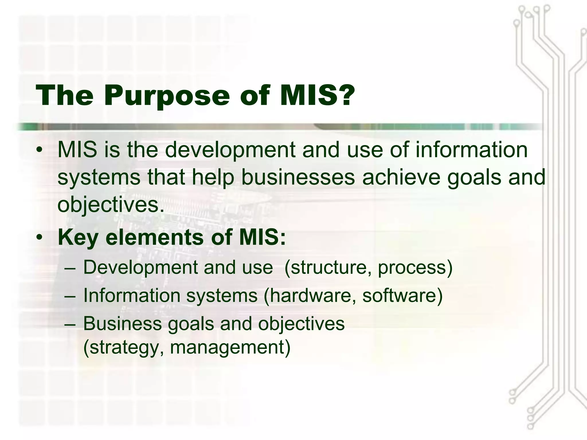 The Purpose of MIS?
• MIS is the development and use of information
  systems that help businesses achieve goals and
  objectives.
• Key elements of MIS:
  – Development and use (structure, process)
  – Information systems (hardware, software)
  – Business goals and objectives
    (strategy, management)
 