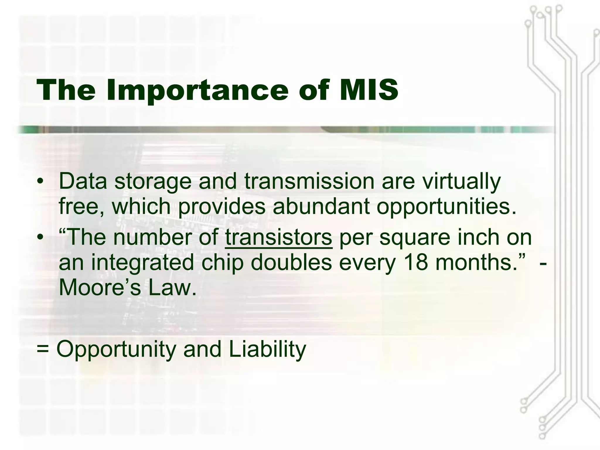 The Importance of MIS


• Data storage and transmission are virtually
  free, which provides abundant opportunities.
• “The number of transistors per square inch on
  an integrated chip doubles every 18 months.” -
  Moore’s Law.

= Opportunity and Liability
 