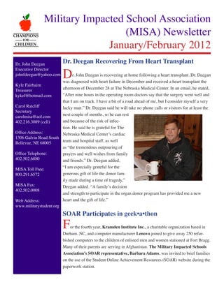 Military Impacted School Association
                                   (MISA) Newsletter
                               January/February 2012
Dr. John Deegan           Dr. Deegan Recovering From Heart Transplant

                          D
Executive Director
johnfdeegan@yahoo.com         r. John Deegan is recovering at home following a heart transplant. Dr. Deegan
                        was diagnosed with heart failure in December and received a heart transplant the
Kyle Fairbairn
Treasurer               afternoon of December 28 at The Nebraska Medical Center. In an email, he stated,
kykef@hotmail.com       “After nine hours in the operating room doctors say that the surgery went well and
                        that I am on track. I have a bit of a road ahead of me, but I consider myself a very
Carol Ratcliff          lucky man.” Dr. Deegan said he will take no phone calls or visitors for at least the
Secretary
carolmisa@aol.com       next couple of months, so he can rest
402.216.3089 (cell)     and because of the risk of infec-
                        tion. He said he is grateful for The
Office Address:         Nebraska Medical Center’s cardiac
1306 Galvin Road South
Bellevue, NE 68005      team and hospital staff, as well
                        as “the tremendous outpouring of
Office Telephone:       prayers and well wishes from family
402.502.6880            and friends.” Dr. Deegan added,
MISA Toll Free:         “I am especially grateful for the
800.291.6572            generous gift of life the donor fam-
                        ily made during a time of tragedy,”
MISA Fax:               Deegan added. “A family’s decision
402.502.0008
                        and strength to participate in the organ donor program has provided me a new
Web Address:            heart and the gift of life.”
www.militarystudent.org
                          SOAR Participates in geek•a•thon
                          F   or the fourth year, Kramden Institute Inc., a charitable organization based in
                          Durham, NC, and computer manufacturer Lenovo joined to give away 250 refur-
                          bished computers to the children of enlisted men and women stationed at Fort Bragg.
                          Many of their parents are serving in Afghanistan. The Military Impacted Schools
                          Association’s SOAR representative, Barbara Adams, was invited to brief families
                          on the use of the Student Online Achievement Resources (SOAR) website during the
                          paperwork station.
 