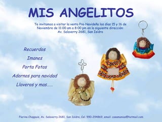 MIS ANGELITOS Pierina Chappuis, Av. Salaverry 2681, San Isidro, Cel. 990-294869, email: casamanias@hotmail.com Recuerdos Imanes Porta Fotos Adornos para navidad Llaveros y mas…… Te invitamos a visitar la venta Pre-Navideña los días 15 y 16 de Noviembre de 11:00 am a 8:00 pm en la siguiente dirección: Av. Salaverry 2681, San Isidro 