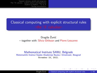 Sequent calculus, proofs and programs
The ∗X calculus : explicit erasure and duplication
                   Explicit vs implicit : ∗X vs X
                              Strong normalisation




Classical computing with explicit structural rules
               –the ∗X calculus–

                                     s ˇ c
                                Dragiˇa Zuni´
            – together with: Silvia Ghilezan and Pierre Lescanne



                   Mathematical Institute SANU, Belgrade
        Matematiˇki Institut Srpske Akademije Nauka i Umetnosti, Beograd
                c
                               November 19, 2012.




                                         s ˇ c
                                    Dragiˇa Zuni´    Classical computing with explicit structural rules   1 / 50
 