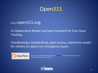 Open311

http://   open311.org/
A Collaborative Model and Open Standard for Civic Issue
Tracking

Coordinating a standardized, open-access, read/write model
for citizens to report non-emergency issues

                Open311.org is facilitated and supported by OpenPlans, a New York City based non-profit
                dedicated to making cities work better




                                                                                                          11
 
