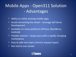 Mobile Apps - Open311 Solution
         - Advantages
 • Ability to utilize existing mobile apps
 • Avoid reinventing the wheel – leverage Self Serve
   Development
 • Available on many platforms (iPhone, BlackBerry,
   Android)
 • Flexible solution – keeps pace with a rapidly changing
   marketplace
 • Easy to add new topics (service request types)
 • Not tied to one vendor


                                                            13
 