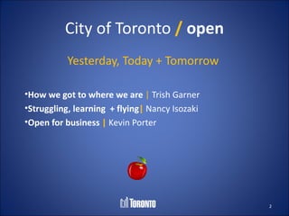City of Toronto / open
          Yesterday, Today + Tomorrow

•How we got to where we are | Trish Garner
•Struggling, learning + flying| Nancy Isozaki
•Open for business | Kevin Porter




                                                2
 