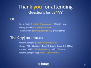 Thank you for attending
              Questions for us????
Us
     Kevin Porter | kporter@toronto.ca | @porter_kev
     Nancy Isozaki| nisozaki@toronto.ca
     Trish Garner| tgarner@toronto.ca | @trishgarner


The City|toronto.ca
     toronto.ca/open | opendata@toronto.ca
     @open_TO | #DATAeh | DataTO Google Group | @G4Open
     toronto.ca/311| 311@toronto.ca | @311Toronto
     toronto.ca/open311| open311@toronto.ca




                                                          22
 