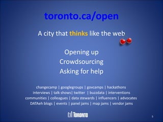 toronto.ca/open
       A city that thinks like the web

                     Opening up
                    Crowdsourcing
                    Asking for help

     changecamp | googlegroups | govcamps | hackathons
   interviews | talk shows| twitter | buzzdata | interventions
communities | colleagues | data stewards | influencers | advocates
  DATAeh blogs | events | panel jams | map jams | vendor jams


                                                                     5
 