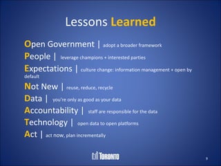 Lessons Learned
Open Government | adopt a broader framework
People | leverage champions + interested parties
Expectations | culture change: information management + open by
default

Not New | reuse, reduce, recycle
Data | you’re only as good as your data
Accountability | staff are responsible for the data
Technology | open data to open platforms
Act | act now, plan incrementally

                                                                  9
 