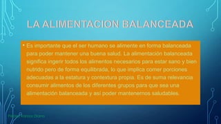 • Es importante que el ser humano se alimente en forma balanceada
para poder mantener una buena salud. La alimentación balanceada
significa ingerir todos los alimentos necesarios para estar sano y bien
nutrido pero de forma equilibrada, lo que implica comer porciones
adecuadas a la estatura y contextura propia. Es de suma relevancia
consumir alimentos de los diferentes grupos para que sea una
alimentación balanceada y así poder mantenernos saludables.

Peláez Ramos Diana

 
