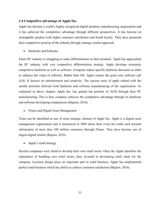 11
1.4 Competitive advantage of Apple Inc.
Apple has become a world’s highly recognized digital products manufacturing organization and
it has achieved the competitive advantage through different perspectives. It has become an
unstoppable product with higher customer satisfaction and brand loyalty. They have protected
their competitive position of the industry through strategic market approach.
 Hardware and Software
Entire PC industry is struggling to make differentiation on their products. Apple has approached
the PC industry with very competitive differentiation strategy. Apple develops extremely
competitive hardware as well as software. Company makes specific hardware decisions in order
to enhance the value of software. Rather than OS, Apple creates the good core software call
iLife. It focuses on entertainment and creativity. The success story of apple related with the
similar priorities between both hardware and software manufacturing of the organization. As
explained in above chapter, Apple Inc. has gained top position of ACSI through their PC
manufacturing. This is how company achieves the competitive advantage through its hardware
and software developing competencies (Bajarin, 2016).
 iTunes and Digital Asset Management
iTune can be identified as one of most strategic element of Apple Inc. Apple is a digital asset
management organization and it announced in 2009 about their event for credit card account
information of more than 100 million customers through iTunes. They have become one of
largest digital retailer (Bajarin, 2016).
 Apple’s retail strategy
Several companies were failed to develop their own retail stores. Once the Apple identifies the
importance of handling own retail sector, they invested in developing retail chain for the
company. Location design plays an important part in retail business. Apple has implemented
perfect retail business which has ability to achieve customer satisfaction (Bajarin, 2016).
 