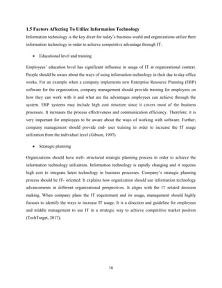 16
1.5 Factors Affecting To Utilize Information Technology
Information technology is the key diver for today’s business world and organizations utilize their
information technology in order to achieve competitive advantage through IT.
 Educational level and training
Employees’ education level has significant influence in usage of IT at organizational context.
People should be aware about the ways of using information technology in their day to day office
works. For an example when a company implements new Enterprise Resource Planning (ERP)
software for the organization, company management should provide training for employees on
how they can work with it and what are the advantages employees can achieve through the
system. ERP systems may include high cost structure since it covers most of the business
processes. It increases the process effectiveness and communication efficiency. Therefore, it is
very important for employees to be aware about the ways of working with software. Further,
company management should provide end- user training in order to increase the IT usage
utilization from the individual level (Gibson, 1997)
 Strategic planning
Organizations should have well- structured strategic planning process in order to achieve the
information technology utilization. Information technology is rapidly changing and it requires
high cost to integrate latest technology in business processes. Company’s strategic planning
process should be IT- oriented. It explains how organization should use information technology
advancements in different organizational perspectives. It aligns with the IT related decision
making. When company plans the IT requirement and its usage, management should highly
focuses to identify the ways to increase IT usage. It is a direction and guideline for employees
and middle management to use IT in a strategic way to achieve competitive market position
(TechTarget, 2017).
 