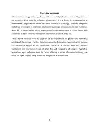 3
Executive Summary
Information technology makes significance influence in today’s business context. Organizations
are becoming virtual with the technology advancement. It is a dream for an organization to
become more competitive and successful without information technology. Therefore, companies
make huge investments to implement information technology advancements in their businesses.
Apple Inc. is one of leading digital product manufacturing organization in United States. This
assignment explains about the management information system of Apple Inc.
Firstly, report discusses about the overview of the organization and primary and supporting
activities of the company. Further, it discusses about the Information System of Apple Inc. and
key information systems of the organization. Moreover, it explains about the Customer
Satisfaction with Information System of Apple Inc. and Competitive advantage of Apple Inc.
Meanwhile, report elaborates about the Factors affecting to utilize information technology. At
end of the report, the MS Sway created link and preview was mentioned.
 