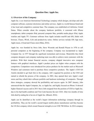 4
Question One: Apple Inc.
1.1 Overview of the Company
Apple Inc. is an American International Technology company which designs, develops and sells
computer software, customer electronics and online services. Apple is a world famous brand and
it has loyal and competitive customer base. The company was established at California, United
Status. When consider about the company hardware portfolio, it consisted with iPhone
smartphones, tablet computer iPad, personal computer Mac, portable media player iPod, Apple
watches and Apple TV. Customer software from Apple includes macOS and iOS, Safari web
browser, iTunes, iWork, iLife and productivity suites. Online services include iOS App store,
Apple music, iCloud and iTunes store (Mata, 2016).
Apple Inc. was founded by Steve Jobs, Steve Wozniak and Ronald Wayne in 1976 to sell
personal computers as the beginning of the company. Company was incorporated as Apple
Computer Inc. in 1977 through the significant momentum and revenue. Meanwhile they hired
computer designers and company marketing team was able to achieve more customers with the
products. With their instant financial success, company shipped innovative new computer
features with graphical interfaces. Apple’s product prices are higher when compare with the
competitors. Competitors were introduced low prices products for the market such as Microsoft
Windows and customers tend to purchase those competitive products. The Apple’s CEO Gil
Amelio decided to get back him to the company. Job’s regained his position as the CEO and
started to rebuild the process of the company. In 2001, they opened their new Apple’s retail
stores and they rebuilt their software portfolio and hardware technology of computers. Through
these strategies, company showed the profitability and success again. In 2007 January, Jobs
announced that the Apple Computer, Inc. as Apple Inc. and highly focused on iPhone. It showed
higher financial success and in 2011 Steve Jobs resigned from the position of CEO at Apple Inc.
due to his bad health condition and Tim Cook become the new CEO. After two months of time
Jobs died by ending the of an era of Apple Inc. (Bleach, 2016).
Apple can be identified as the world’s largest information technology company through its
profitability. They are the world’s second largest mobile phone manufacturer and they become
the US first company which owned financial strength at over US$ 700 billion. In 2016 company
 