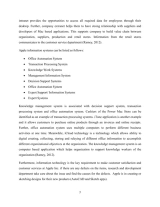 7
intranet provides the opportunities to access all required data for employees through their
desktop. Further, company extranet helps them to have strong relationship with suppliers and
developers of Mac based applications. This supports company to build value chain between
organization, suppliers, production and retail stores. Information from the retail stores
communicates to the customer service department (Ramey, 2012).
Apple information systems can be listed as follows:
 Office Automation System
 Transaction Processing System
 Knowledge Work Systems
 Management Information System
 Decision Support Systems
 Office Automation System
 Expert Support/ Information Systems
 Expert Systems
Knowledge management system is associated with decision support system, transaction
processing system and office automation system. Cashiers of the Power Mac Store can be
identified as an example of transaction processing systems. iTune application is another example
and it allows customers to purchase online products through an invoices and online receipts.
Further, office automation system uses multiple computers to perform different business
activities at one time. Meanwhile, iCloud technology is a technology which allows ability to
digital creating, collecting, storing and relaying of different office information to accomplish
different organizational objectives at the organization. The knowledge management system is an
computer based application which helps organization to support knowledge workers of the
organization (Ramey, 2012).
Furthermore, information technology is the key requirement to make customer satisfaction and
customer services at Apple Inc. if there are any defects on the items, research and development
department take care about the issue and find the causes for the defects. Apple is in creating or
sketching designs for their new products (AutoCAD and Sketch apps).
 