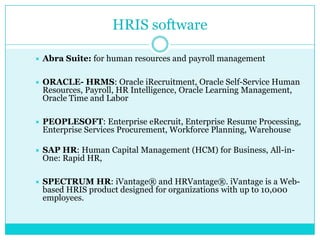 HRIS software


Abra Suite: for human resources and payroll management



ORACLE- HRMS: Oracle iRecruitment, Oracle Self-Service Human
Resources, Payroll, HR Intelligence, Oracle Learning Management,
Oracle Time and Labor



PEOPLESOFT: Enterprise eRecruit, Enterprise Resume Processing,
Enterprise Services Procurement, Workforce Planning, Warehouse



SAP HR: Human Capital Management (HCM) for Business, All-inOne: Rapid HR,



SPECTRUM HR: iVantage® and HRVantage®. iVantage is a Webbased HRIS product designed for organizations with up to 10,000
employees.

 