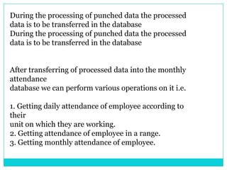 During the processing of punched data the processed
data is to be transferred in the database
During the processing of punched data the processed
data is to be transferred in the database
After transferring of processed data into the monthly
attendance
database we can perform various operations on it i.e.
1. Getting daily attendance of employee according to
their
unit on which they are working.
2. Getting attendance of employee in a range.
3. Getting monthly attendance of employee.

 