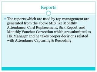 Reports
 The reports which are used by top management are

generated from the above MIS like Monthly
Attendance, Card Replacement, Sick Report, and
Monthly Voucher Correction which are submitted to
HR Manager and he takes proper decisions related
with Attendance Capturing & Recording

 