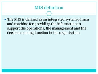 MIS definition
 The MIS is defined as an integrated system of man

and machine for providing the information to
support the operations, the management and the
decision making function in the organization

 