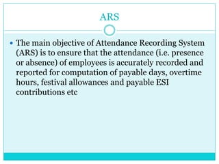ARS
 The main objective of Attendance Recording System

(ARS) is to ensure that the attendance (i.e. presence
or absence) of employees is accurately recorded and
reported for computation of payable days, overtime
hours, festival allowances and payable ESI
contributions etc

 