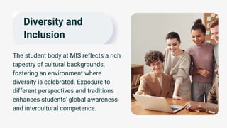 Diversity and
Inclusion
The student body at MIS reflects a rich
tapestry of cultural backgrounds,
fostering an environment where
diversity is celebrated. Exposure to
different perspectives and traditions
enhances students' global awareness
and intercultural competence.
 