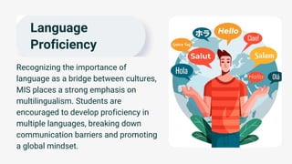 Language
Proficiency
Recognizing the importance of
language as a bridge between cultures,
MIS places a strong emphasis on
multilingualism. Students are
encouraged to develop proficiency in
multiple languages, breaking down
communication barriers and promoting
a global mindset.
 