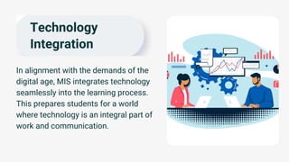 Technology
Integration
In alignment with the demands of the
digital age, MIS integrates technology
seamlessly into the learning process.
This prepares students for a world
where technology is an integral part of
work and communication.
 