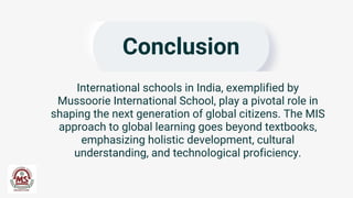 Conclusion
International schools in India, exemplified by
Mussoorie International School, play a pivotal role in
shaping the next generation of global citizens. The MIS
approach to global learning goes beyond textbooks,
emphasizing holistic development, cultural
understanding, and technological proficiency.
 