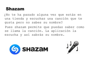 Shazam
¿No te ha pasado alguna vez que estás en
una tienda y escuchas una canción que te
gusta pero no sabes su nombre?
Pues shazam permite que puedas saber como
se llama la canción. La aplicación la
escucha y así sabrás su nombre.
 