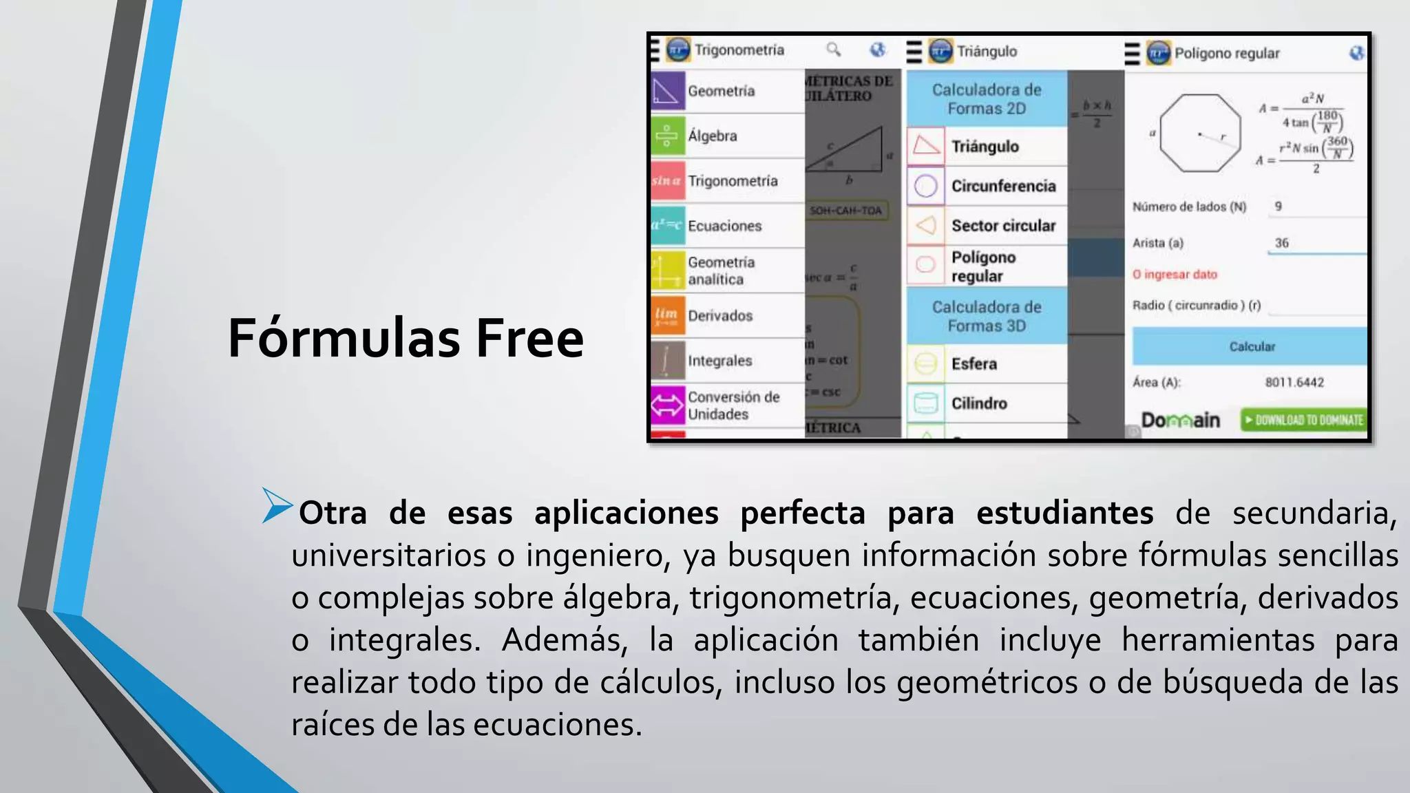 Fórmulas Free
Otra de esas aplicaciones perfecta para estudiantes de secundaria,
universitarios o ingeniero, ya busquen información sobre fórmulas sencillas
o complejas sobre álgebra, trigonometría, ecuaciones, geometría, derivados
o integrales. Además, la aplicación también incluye herramientas para
realizar todo tipo de cálculos, incluso los geométricos o de búsqueda de las
raíces de las ecuaciones.
 