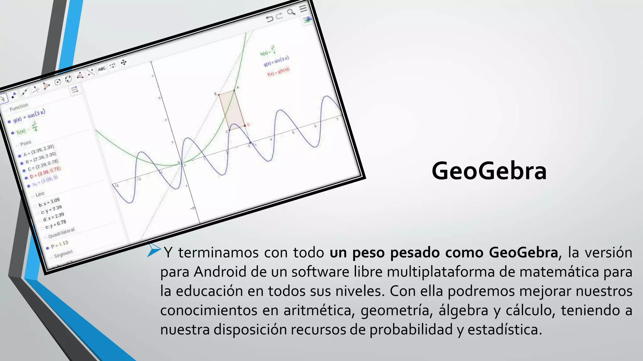 GeoGebra
Y terminamos con todo un peso pesado como GeoGebra, la versión
para Android de un software libre multiplataforma de matemática para
la educación en todos sus niveles. Con ella podremos mejorar nuestros
conocimientos en aritmética, geometría, álgebra y cálculo, teniendo a
nuestra disposición recursos de probabilidad y estadística.
 