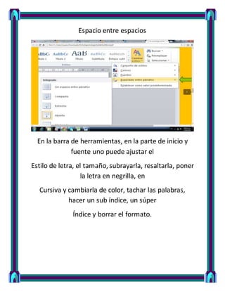 Espacio entre espacios
En la barra de herramientas, en la parte de inicio y
fuente uno puede ajustar el
Estilo de letra, el tamaño, subrayarla, resaltarla, poner
la letra en negrilla, en
Cursiva y cambiarla de color, tachar las palabras,
hacer un sub índice, un súper
Índice y borrar el formato.
 