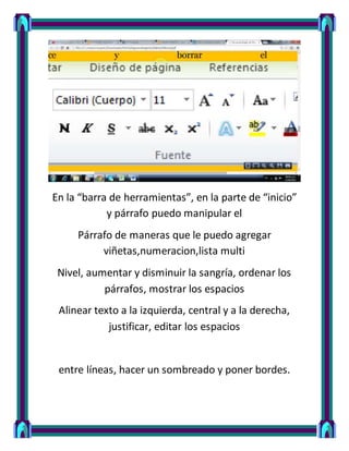 En la “barra de herramientas”, en la parte de “inicio”
y párrafo puedo manipular el
Párrafo de maneras que le puedo agregar
viñetas,numeracion,lista multi
Nivel, aumentar y disminuir la sangría, ordenar los
párrafos, mostrar los espacios
Alinear texto a la izquierda, central y a la derecha,
justificar, editar los espacios
entre líneas, hacer un sombreado y poner bordes.
 