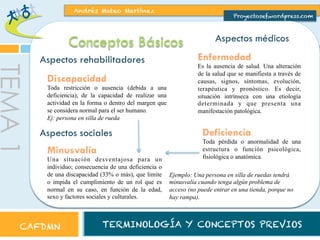 Andrés Mateo Martínez

Proyectosef.wordpress.com

Conceptos Básicos

TEMA 1

Aspectos rehabilitadores
Discapacidad

Toda restricción o ausencia (debida a una
deficiencia), de la capacidad de realizar una
actividad en la forma o dentro del margen que
se considera normal para el ser humano.
Ej: persona en silla de rueda

Aspectos sociales
Minusvalía

Una situación desventajosa para un
individuo; consecuencia de una deficiencia o
de una discapacidad (33% o más), que limite
o impida el cumplimiento de un rol que es
normal en su caso, en función de la edad,
sexo y factores sociales y culturales.

CAFDMN

Aspectos médicos
Enfermedad

Es la ausencia de salud. Una alteración
de la salud que se manifiesta a través de
causas, signos, síntomas, evolución,
terapéutica y pronóstico. Es decir,
situación intrínseca con una etiología
determinada y que presenta una
manifestación patológica.

Deficiencia

Toda pérdida o anormalidad de una
estructura o función psicológica,
fisiológica o anatómica.
Ejemplo: Una persona en silla de ruedas tendrá
minusvalía cuando tenga algún problema de
acceso (no puede entrar en una tienda, porque no
hay rampa).

TERMINOLOGÍA Y CONCEPTOS PREVIOS

 