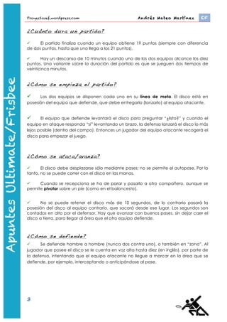 Proyectosef.wordpress.com                                 Andrés Mateo Martínez 	
     EF


                   ¿Cuánto dura un partido?

                        El partido finaliza cuando un equipo obtiene 19 puntos (siempre con diferencia
                   de dos puntos, hasta que uno llega a los 21 puntos).

                         Hay un descanso de 10 minutos cuando uno de los dos equipos alcance los diez
                   puntos. Una variante sobre la duración del partido es que se jueguen dos tiempos de
                   veinticinco minutos.


                   ¿Cómo se empieza el partido?

                        Los dos equipos se disponen cada uno en su línea de meta. El disco está en
                   posesión del equipo que defiende, que debe entregarlo (lanzarlo) al equipo atacante.
Apuntes Ultimate




                         El equipo que defiende levantará el disco para preguntar “¿listo?” y cuando el
                   equipo en ataque responda “si” levantando un brazo, la defensa lanzará el disco lo más
                   lejos posible (dentro del campo). Entonces un jugador del equipo atacante recogerá el
                   disco para empezar el juego.



                   ¿Cómo se ataca/avanza?

                         El disco debe desplazarse sólo mediante pases; no se permite el autopase. Por lo
                   tanto, no se puede correr con el disco en las manos.

                        Cuando se recepciona se ha de parar y pasarlo a otro compañero, aunque se
                   permite pivotar sobre un pie (como en el baloncesto).


                         No se puede retener el disco más de 10 segundos, de lo contrario pasará la
                   posesión del disco al equipo contrario, que sacará desde ese lugar. Los segundos son
                   contados en alto por el defensor. Hay que avanzar con buenos pases, sin dejar caer el
                   disco a tierra, para llegar al área que el otro equipo defiende.



                   ¿Cómo se defiende?
                        Se defiende hombre a hombre (nunca dos contra uno), o también en “zona”. Al
                   jugador que posee el disco se le cuenta en voz alta hasta diez (en inglés), por parte de
                   la defensa, intentando que el equipo atacante no llegue a marcar en la área que se
                   defiende, por ejemplo, interceptando o anticipándose al pase.




                   3
                       http://www.youtube.com/watch?feature=player_embedded&v=-­‐bWFGLRywbw	
  
 