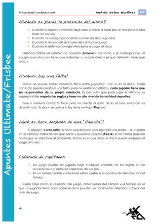 Proyectosef.wordpress.com                                 Andrés Mateo Martínez 	
     EF


                   ¿Cuándo se pierde la posesión del disco?

                          Cuando el equipo atacante deja caer el disco a tierra por un mal pase o una
                           mala recepción
                          Cuando no consiga pasar el disco antes de diez segundos
                          Cuando la recepción sea fuera del campo de juego
                          Cuando la defensa consiga interceptar o coger el disco

                     Entonces habrá un cambio de posesión (turnover). Por tanto, y sin interrupciones, el
                   equipo que atacaba tiene que defender su propia área y el que defendía tiene que
                   atacar.




                   ¿Cuándo hay una falta?
Apuntes Ultimate




                      Como no puede haber contacto físico entre jugadores, con o sin el disco, cada
                   contacto puede constituir una falta, pero no existiendo árbitros, cada jugador tiene que
                   ser responsables de su propia conducta. Es por esto, que para jugar a Ultímate es
                   imprescindible respetar las reglas y tener un alto nivel de honestidad deportiva. Si un
                   jugador canta falta y el contrario no reconoce la falta o no llegan a un acuerdo, se
                   repite la jugada desde el punto anterior donde estaba el disco.

                     Pero si existiera contacto físico pero no afecta el éxito de la acción, entonces es
                   desestimado. Es decir, se aplica la ley de la ventaja (Play on).




                   ¿Qué se hace después de una “llamada”?

                          Si alguien “canta falta” o hace una llamada (por ejemplo una lesión,... o un perro
                   en el campo), todos tienen que parar y quedarse quietos (freeze) en la misma posición
                   hasta que se solucione el problema. Entonces el que tiene el disco puede empezar el
                   juego otra vez.




                   Cláusula de capitanes

                           Un juego puede ser jugado bajo cualquier variante de las reglas en un
                            acuerdo mutuo entre los capitanes de equipo.
                           En un torneo, dichas variaciones están sujetas a la aprobación del director del
                            torneo.

                      Cosas tales como la duración del juego, dimensiones del campo y el tiempo en el
                   que un jugador tiene para pasar el disco pueden ser fácilmente alteradas a favor del
                   nivel de juego.

                   4
                       http://www.youtube.com/watch?feature=player_embedded&v=-­‐bWFGLRywbw	
  
 