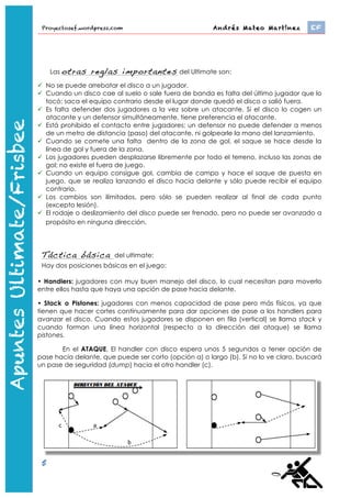 Proyectosef.wordpress.com                                 Andrés Mateo Martínez 	
      EF


                                Las otras    reglas importantes           del Ultimate son:

                            No se puede arrebatar el disco a un jugador.
                            Cuando un disco cae al suelo o sale fuera de banda es falta del último jugador que lo
                             tocó; saca el equipo contrario desde el lugar donde quedó el disco o salió fuera.
                            Es falta defender dos jugadores a la vez sobre un atacante. Si el disco lo cogen un
                             atacante y un defensor simultáneamente, tiene preferencia el atacante.
                            Está prohibido el contacto entre jugadores; un defensor no puede defender a menos
                             de un metro de distancia (paso) del atacante, ni golpearle la mano del lanzamiento.
Apuntes Ultimate/Frisbee




                            Cuando se comete una falta dentro de la zona de gol, el saque se hace desde la
                             línea de gol y fuera de la zona.
                            Los jugadores pueden desplazarse libremente por todo el terreno, incluso las zonas de
                             gol; no existe el fuera de juego.
                            Cuando un equipo consigue gol, cambia de campo y hace el saque de puesta en
                             juego, que se realiza lanzando el disco hacia delante y sólo puede recibir el equipo
                             contrario.
   Apuntes Ultimate




                            Los cambios son ilimitados, pero sólo se pueden realizar al final de cada punto
                             (excepto lesión).
                            El rodaje o deslizamiento del disco puede ser frenado, pero no puede ser avanzado a
                             propósito en ninguna dirección.



                            Táctica básica           del ultimate:
                            Hay dos posiciones básicas en el juego:

                           • Handlers: jugadores con muy buen manejo del disco, lo cual necesitan para moverlo
                           entre ellos hasta que haya una opción de pase hacia delante.

                           • Stack o Pistones: jugadores con menos capacidad de pase pero más físicos, ya que
                           tienen que hacer cortes continuamente para dar opciones de pase a los handlers para
                           avanzar el disco. Cuando estos jugadores se disponen en fila (vertical) se llama stack y
                           cuando forman una línea horizontal (respecto a la dirección del ataque) se llama
                           pistones.

                                  En el ATAQUE, El handler con disco espera unos 5 segundos a tener opción de
                           pase hacia delante, que puede ser corto (opción a) o largo (b). Si no lo ve claro, buscará
                           un pase de seguridad (dump) hacia el otro handler (c).




                                   En la disposición en stack, es el primero de la fila el que comienza la acción. Si no
                           recibe se pone el último. El que está segundo, en cuanto tiene el espacio libre, intentará
                           otro corte también.

                            5
                                http://www.youtube.com/watch?feature=player_embedded&v=-­‐bWFGLRywbw	
  
 