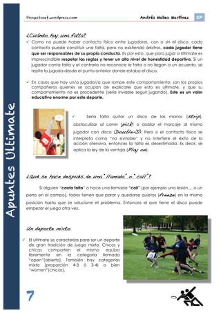 Proyectosef.wordpress.com Andrés Mateo Martínez	 EF
7
¿Cuándo se pierde la posesión del disco?
ü Cuando el equipo atacante deja caer el disco a tierra por un mal pase o una mala
recepción
ü Cuando no consiga pasar el disco antes de diez segundos
ü Cuando la recepción sea fuera del campo de juego
ü Cuando la defensa consiga interceptar o coger el disco
Entonces habrá un cambio de posesión o turnover. Por tanto, y sin interrupciones,
el equipo que atacaba tiene que defender su propia área y el que defendía tiene que
atacar.
¿Cuándo se cambia de campo?
El ultimate es un deporte influenciado por las condiciones ambientales, por este
motivo que cada punto se disputa en un sentido diferente. Así si hay viento de un
sentido, o sol, etc., perjudicará a los dos equipos por igual en casi los mismos momentos
de partido. Así pues, siempre se defiende el área que se acaba de conquistar.
¿Cuándo hay una falta?
ü Como no puede haber contacto físico entre jugadores, con o sin el disco, cada
contacto puede constituir una falta, pero no existiendo árbitros, cada jugador tiene
que ser responsables de su propia conducta. Es por esto, que para jugar a Ultimate es
imprescindible respetar las reglas y tener un alto nivel de honestidad deportiva. Si un
jugador canta falta y el contrario no reconoce la falta o no llegan a un acuerdo, se
repite la jugada desde el punto anterior donde estaba el disco.
ü En casos que hay un/a jugador/a que rompe este comportamiento, son los propios
compañeros quienes se ocupan de explicarle que esto es ultimate, y que su
comportamiento no es procedente (sería inviable seguir jugando). Este es un valor
educativo enorme por este deporte.
ü Sería falta quitar un disco de las manos (strip),
obstaculizar al correr (pick) o doblar el marcaje al mismo
jugador con disco (Double-D). Pero si el contacto físico se
interpreta como “no evitable” y no interfiere el éxito de la
acción ofensiva, entonces la falta es desestimada. Es decir, se
aplica la ley de la ventaja (Play on).
ApuntesUltimate
 