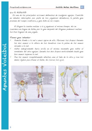 Proyectosef.wordpress.com                        Andrés Mateo Martínez 	
     EF


                   10.5 EL BLOQUEO:
                       Es una de las principales acciones defensivas de cualquier equipo. Consiste
                   en intentar interceptar por parte de los jugadores delanteros, la pelota que
                   proviene del campo contrario, y que bote en su campo.

                        El bloque lo suelen realizar 2 ó 3 jugadores al mismo tiempo. No se
                   considera un toque de balón, por lo que después del bloqueo podemos realizar
                   los tres toques de una jugada.

                   Tienes que intentar:
                      Ponerte frente a la red a unos 50cm de ella. Flexionar los brazos llevando
                       las dos manos a la altura de los hombros con la palma de las manos
Apuntes Voleibol




                       mirando a la red.
                      Saltar enérgicamente hacia arriba en el mismo momento que saltar el
                       rematador del otro equipo. Levanta los dos brazos verticalmente hasta que
                       tus manos superen la red.
                      Pon las manos completamente abiertas, una al lado de la otra y con los
                       dedos rígidos para frenar el balón. No cierres los ojos.




                   9	
  
                           	
  
 