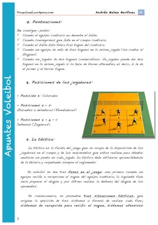 Proyectosef.wordpress.com                             Andrés Mateo Martínez 	
     EF


                                  7. Puntuaciones:

                   Se consigue 1 punto:
                    Cuando el equipo contrario no devuelve el balón.
                    Cuando conseguimos que bote en el campo contrario.
                    Cuando el balón bota fuera tras toque del contrario.
                    Cuando un equipo da más de tres toques en la misma jugada (sin contar el
                      bloqueo).
                    Cuando un jugador da dos toques consecutivos. Un jugador puede dar dos
                      toques en la misma jugada si lo hace de forma alternativa, es decir, si le da
                      el primer y el tercer toque.
Apuntes Voleibol




                                  8. Posiciones de los jugadores:


                   - Posición 3: Colocador

                   - Posiciones 4 – 2:
                   Atacantes o delanteros (Rematadores)

                   - Posiciones 5 – 6 – 1:
                   Defensas (Zagueros).



                                  9. La táctica:

                                La táctica es la faceta del juego que se ocupa de la disposición de los
                           jugadores en el campo y de los movimientos que estos realizan para intentar
                           anotarse un punto en cada jugada. La táctica debe utilizarse aprovechándose
                           de la técnica y respetando siempre el reglamento.

                                En voleibol se dan tres fases en el juego: una primera cuando un
                           equipo recibe o recepciona el saque del equipo contrario, la siguiente fase
                           sería preparar el ataque y por último realizar la defensa del ataque de los
                           oponentes.

                                 En consecuencia, se presentan tres situaciones tácticas, que
                           originan la aparición de tres sistemas o formas de realizar cada fase;
                           sistemas de recepción para recibir el saque, sistemas ofensivos



                   3	
  
                           	
  
 