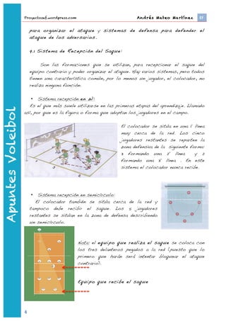 Proyectosef.wordpress.com                              Andrés Mateo Martínez 	
     EF


                           para organizar el ataque y sistemas de defensa para defender el
                           ataque de los adversarios.

                           9.1 Sistema de Recepción del Saque:

                                 Son las formaciones que se utilizan, para recepcionar el saque del
                           equipo contrario y poder organizar el ataque. Hay varios sistemas, pero todos
                           tienen una característica común, por lo menos un jugador, el colocador, no
                           realiza ninguna función.

                       • Sistema recepción en W:
                      Es el que más suele utilizarse en las primeras etapas del aprendizaje. Llamado
Apuntes Voleibol




                   así, por que es la figura o forma que adoptan los jugadores en el campo.

                                                                   El colocador se sitúa en una 1º línea
                                                                   muy cerca de la red. Los cinco
                                                                   jugadores restantes se reparten la
                                                                   zona defensiva de la siguiente forma:
                                                                   3 formando una 2º línea          y 2
                                                                   formando una 3º línea . En este
                                                                   sistema el colocador nunca recibe.




                           •   Sistema recepción en semicírculo:
                              El colocador también se sitúa cerca de la red y
                           tampoco debe recibir el saque. Los 5 jugadores
                           restantes se sitúan en la zona de defensa describiendo
                           un semicírculo.



                                                Nota: el equipo que realiza el saque se coloca con
                                                los tres delanteros pegados a la red (puesto que lo
                                                primero que harán será intentar bloquear el ataque
                                                contrario).



                                                Equipo que recibe el saque




                   4	
  
                           	
  
 