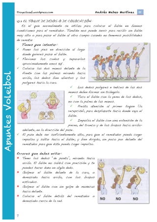 Proyectosef.wordpress.com                            Andrés Mateo Martínez 	
     EF


                   10.3 EL TOQUE DE DEDOS O DE COLOCACIÓN:
                       Es el que normalmente se utiliza para colocar el balón en buenas
                   condiciones para el rematador. También nos puede servir para recibir un balón
                   muy alto o para pasar el balón al otro campo cuando no tenemos posibilidades
                   de rematar
                       Tienes que intentar:
                    Poner los pies en dirección al lugar
                        donde quieres pasar el balón.
                    Flexionar los codos y separarlos
                        aproximadamente unos 90º.
                    Colocar las dos manos delante de la
                        frente con las palmas mirando hacia
Apuntes Voleibol




                        arriba, los dedos bien abiertos y los
                        pulgares hacia la cara.
                                                              Los dedos pulgares e índices de las dos
                                                        manos deben formar un triángulo
                                                              Toca el balón con la yema de los dedos,
                                                        no con la palma de las manos.
                                                              Presta atención al primer toque (la
                                                        recepción), para desplazarte hacia donde vaya el
                                                        balón.
                                                              Impulsa el balón con una extensión de la
                                                        pierna, del tronco y de los brazos hacia arriba-
                        adelante, en la dirección del pase.
                    El pase debe ser suficientemente alto, para que el rematador pueda coger
                        impulso y saltar hacia el balón; y bien dirigido, un poco por delante del
                        rematador para que éste pueda coger impulso.

                   Errores que debes evitar:
                    Tener los dedos “de punta”, mirando hacia
                      arriba. El balón no saldrá con precisión y te
                      puedes hacer daño en algún dedo.
                    Golpear el balón delante de la cara, o
                      demasiado hacia arriba, con los brazos
                      estirados.
                    Golpear el balón con un golpe de muñecas
                      hacia delante.
                    Colocar el balón detrás del rematador o
                      demasiado cerca de la red.



                   7	
  
                           	
  
 