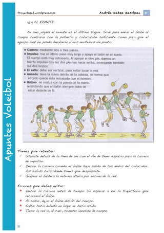Proyectosef.wordpress.com                         Andrés Mateo Martínez 	
     EF


                                  10.4 EL REMATE:

                         En una jugada el remate es el último toque. Sirve para enviar el balón al
                   campo contrario con la potencia y colocación suficiente como para que el
                   equipo rival no pueda devolverlo y nos anotemos un punto.
Apuntes Voleibol




                   Tienes que intentar:
                     Situarte detrás de la línea de 3m con el fin de tener espacio para la carrera
                       de impulso.
                     Iniciar la carrera cuando el balón haya salido de los dedos del colocador.
                       Así sabrás hacia dónde tienes que desplazarte.
                     Golpear el balón a la máxima altura por encima de la red.

                   Errores que debes evitar:
                     Iniciar la carrera antes de tiempo sin esperar a ver la trayectoria que
                       recorrerá el balón.
                     Al saltar, dejar el balón detrás del cuerpo.
                     Saltar hacia delante en lugar de hacia arriba.
                     Tocar la red o, al caer, cometer invasión de campo.



                   8	
  
                           	
  
 