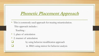 Phonetic Placement Approach
• This is commonly used approach for treating misarticulation.
This approach includes :
Teaching :
• 1. place of articulation
• 2. manner of articulation
 by using behavior modification approach
 in BMA using mirror for behavior analysis
 