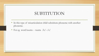 SUBTITUTION
• In this type of misarticulation child subsititute phoneme with another
phoneme.
• For eg word kuutta -- tuutta /k/--/t/
 