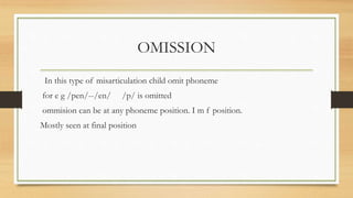 OMISSION
In this type of misarticulation child omit phoneme
for e g /pen/--/en/ /p/ is omitted
ommision can be at any phoneme position. I m f position.
Mostly seen at final position
 