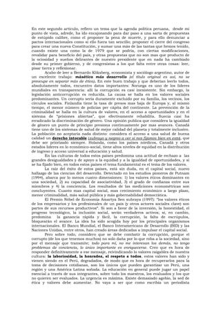 En este segundo artículo, refiero un tema que la agenda política peruana, desde mi
punto de vista, adrede, ha ido encajonando para dar paso a una sarta de propuestas
de estúpido calibre, como el proponer la pena de muerte, y para ello denunciar a
pactos internacionales como si ello fuera tan sencillo; proponer el cierre del congreso
para crear una nueva Constitución, y sumar una más de las tantas que hemos tenido,
cuando existe una como la de 1979 que se podría, con ciertas modificaciones,
revalidar para beneficio del país, y otras propuestas que no son mas que producto de
la ociosidad y sueños delirantes de nuestro presidente que en nada ha cambiado
desde su primer gobierno, y de congresistas a los que falta entre otras cosas: leer,
pisar tierra y reflexionar.
Acabo de leer a Bernardo Kliksberg, economista y sociólogo argentino, autor de
un excelente trabajo: másética más desarrollo (el título original es así, no se
preocupe en separar más de ética). En este buen trabajo y que deberían leerlo todos,
absolutamente todos, encuentro datos importantes: Noruega es uno de los líderes
mundiales en transparencia: allí la corrupción es casi inexistente. Sin embargo, la
legislación anticorrupción es reducida. La causa se halla en los valores sociales
predominantes. Un corrupto sería duramente excluido por su familia, los vecinos, los
círculos sociales. Finlandia tiene la tasa de presos mas baja de Europa y, al mismo
tiempo, el menor número de policías per cápita del continente. La prevención de la
criminalidad se halla en la cultura de valores, en el acceso a oportunidades y en el
sistema de “prisiones abiertas”, que efectivamente rehabilita. Suecia casi ha
erradicado la discriminación de género. Una opinión publica que considera la igualdad
de género un punto de principio presiona continuamente por mas avances. Canadá
tiene uno de los sistemas de salud de mejor calidad del planeta y totalmente inclusivo.
La población no aceptaría nada distinto: considera el acceso a una salud de buena
calidad un derecho intocable (subrayo y negreo a ver si nos fijamos bien en esto), que
debe ser priorizado siempre. Holanda, como los países nórdicos, Canadá y otros
estados lideres en lo económico-social, tiene altos niveles de equidad en la distribución
de ingreso y acceso universal a educación y salud.
En las culturas de todos estos países predomina una actitud de rechazo a las
grandes desigualdades y de apoyo a la equidad y a la igualdad de oportunidades, y si
se ha fijado bien, en todos estos países el tema fundamental es el tema de los valores.
La raíz del éxito de estos países, está sin duda, en el capital social, nuevo
hallazgo de las ciencias del desarrollo. Detectado en los estudios pioneros de Putnam
(1994), abarca por lo menos cuatro dimensiones: 1) los valores éticos dominantes en
una sociedad, 2) su capacidad de asociatividad, 3) el grado de confianza entre sus
miembros y 4) la conciencia. Los resultados de las mediciones econométricas son
concluyentes. Cuanto mas capital social, mas crecimiento económico a largo plazo,
menor criminalidad, más salud pública y más gobernabilidad democrática.
El Premio Nóbel de Economía Amartya Sen subraya (1997): “los valores éticos
de los empresarios y los profesionales de un país (y otros actores sociales clave) son
partes de sus recursos productivos“. Si son a favor de la inversión, la honestidad, el
progreso tecnológico, la inclusión social, serán verdaderos activos; si, en cambio,
predomina la ganancia rápida y fácil, la corrupción, la falta de escrúpulos,
bloquearán el avance. La idea ha sido acogida hoy por los principales organismos
internacionales. El Banco Mundial, el Banco Interamericano de Desarrollo (BID) y las
Naciones Unidas, entre otros, han creado áreas dedicadas a impulsar el capital social.
Pero sobre todo, considero que se debe combatir la corrupción, porque el
corrupto (de los que tenemos muchos) no solo daña por lo que roba a la sociedad, sino
por el mensaje que transmite; todo para mí, no me interesan los demás, no tengo
problemas de conciencia, lo único importante es enriquecerse. Creo que es hora de
responder definitivamente a ese mensaje, reivindicando lo valores raigables de nuestra
cultura: la laboriosidad, la honradez, el respeto a todos, estos valores han sido y
vienen siendo en el Perú, degradados, de modo que es hora de recuperarlos para la
toma de decisiones cotidianas, son los únicos que pueden garantizar un Perú, una
región y una América Latina soñada. La educación en general puede jugar un papel
esencial a través de sus integrantes, sobre todo los maestros, los evaluados y los que
no quieren ser evaluados. La urgencia es máxima. Existe demasiado agobio, la sed de
ética y valores debe aumentar. No vaya a ser que como escribía un periodista
 