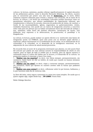 cultura y la lectura, asimismo, pueden reforzar significativamente el capital educativo
de las poblaciones pobres, como lo describe Bernardo Kliksberg. En efecto, nuestro
país se caracteriza por poseer una alta tasa de deslectura, por lo tanto, deben
realizarse mayores esfuerzos para revertir y mejorar esta situación. De la mano de la
lectura, la cultura, y de hecho las actividades culturales pueden funcionar como un
parasistema educativo, que ofrezca posibilidades de capacitación informal, que
complementen y refuercen la escuela; concurso de producción de textos, de cuentos, a
través de las municipalidades, iglesia, organismos no gubernamentales, clubes,
entidades financieras; esto puede ser un marco de integración atractivo y concretos
sobre todo para los jóvenes que se hallan actualmente fuera del mercado de trabajo y
que, asimismo, están fuera del sistema educativo; constituyen de hecho, una
población muy expuesta a la delincuencia, la prostitución, el pandillaje o la
drogadicción.
La cultura, la lectura, puede realizar un aporte efectivo a la institución más básica de
integración social: LA FAMILIA, pues esta junto con su decisivo papel afectivo y
espiritual, influye fuertemente en el rendimiento de los niños, en la estimulación de la
creatividad y la criticidad, en el desarrollo de la inteligencia emocional, en la
adquisición de una cultura de salud mental preventiva.
No recuerdo bien al autor de la propuesta interesante que planteo, en este punto final
del artículo que podría ser mas extenso (asumo la responsabilidad de citarlo en otro
espacio, para no dejar de lado el crédito que se merece), para de alguna manera ir
caminando hacia el cultivo del hábito por la lectura y el desarrollo de la cultura. La
propuesta implica el comenzar a hacer tres cosas:
1.- “Hablar con los muertos”, es decir, leer libros siempre, permanentemente, sin
cansancio, hasta hacer de ello un hábito, de modo que cuando no leamos sintamos
que algo nos falta.
2.- “Hablar con los vivos”, es decir, viajar y conversar siempre, permanentemente,
sin cansancio, hasta que fijemos en nuestro cerebro todo lo bueno que podamos
hablar, y;
3.- “Hablar con unos mismo”, es decir, reflexionar sobre lo que leemos, hablamos, y
lo que hacemos cada día de nuestras vida.
La llave del éxito, estoy seguro comenzará en estas tres cosas simples. De modo que si
quiere regalar algo, regale desde hoy ...UN LIBRO. Punto final.
Néder Hidalgo Sánchez
 