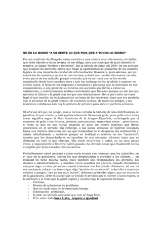 NO ES LO MISMO “A MI GENTE LO QUE PIDA QUE A TODOS LO MISMO”
Por mi condición de Abogado, estoy suscrito a una revista muy interesante, el crédito
que debe dársele a dicha revista no me obliga, sino que hace que de puro derecho lo
nombre, se llama “Hechos y Derechos”. En la edición de junio del 2004, leí un articulo
que acaparó mi atención, ahora que tengo la oportunidad de ocuparme de los asuntos
legales de una importante entidad de intermediación financiera, pero además, por mi
condición de maestro y vecino de mis vecinos, y dado que resulta interesante escribir,
evoco parte de ese articulo, porque entiendo que es un tema que se ha venido
manejando desde hace muchos años y que sin embargo no ha ayudado a superar en
ciertos casos, el tema de las empresas o entidades o personas que se interesan en sus
consumidores, o con gente de su entorno con acciones que lleven a elevar su
satisfacción, y contrariamente realizan actividades que fracasan porque no son las que
necesita el cliente o la gente con las que nos relacionamos. No es por cierto un tema
legal el que escribo, ni exclusivamente un tema de las empresas, tiene que ver también
con el accionar de la gente común, de nuestros vecinos, de nuestros amigos, y las
relaciones cotidianas son hoy lo primero de primero para vivir en perfecta armonía.
El articulo del que me ocupo, mas o menos contaba la historia de una distribuidora de
gasolina, lo que común y casi equivocadamente llamamos grifo, pues grifo entre otras
cosas significa según la Real Academia de la Lengua Española, embriagado por el
consumo de grifa o marihuana, pedante, presuntuoso, entre otras cosas... pero bueno,
el tema es que en esa nueva empresa se puso un letrero inmenso que decía:
¡excelencia en el servicio¡ sin embargo, a las pocas semanas de haberse instalado
todos sus clientes discutían con los que trabajaban en el despacho del combustible y
salían refunfuñando o molestos porque en realidad el servicio no era “excelente”,
ocurría que los despachadores se excedían de sus acciones. ofrecían tanto que se
distraían en todo lo que ofrecían. Ello suele ocurrirnos a todos, en no muy pocas
veces, y seguramente a Usted le habrá pasado, ha ofrecido cosas que finalmente no ha
cumplido por determinadas circunstancias.
Probablemente usted pensará y como suele ocurrir casi siempre, que los culpables, en
el caso de la gasolinera, fueron los que despachaban o atienden a los clientes ... en
realidad no tiene mucha razón, pues también son responsables los gerentes, los
dueños o administradores, y muchas veces nosotros los clientes cuando intentamos
comprar algo, o como personas cuando tratamos con los demás. Entonces, tal vez no
sea necesario colocar un letrero que diga “servicio de excelencia”, o decirles a nuestros
vecinos o amigos, “oye yo soy muy bueno”, debemos pretender mejor, que no ocurra lo
de la gasolinera, debe buscarse que se brinde el servicio que el cliente o socio espera, o
la atención y el trato que la gente espera y neesita bajo la siguiente formula:
- Cortesía.
- Deseos de solucionar su problema.
- Que no tarde mas de determinado tiempo.
- Información pertinente,
- Si pide un servicio adicional que este se haga bien.
- Pero sobre todo buen trato, respeto e igualdad
 